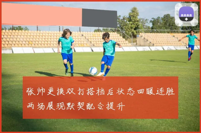 张帅更换双打搭档后状态回暖连胜两场展现默契配合提升