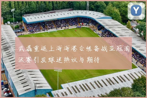 武磊重返上海海港合练备战亚冠淘汰赛引发球迷热议与期待