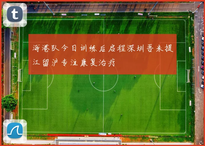 海港队今日训练后启程深圳吾米提江留沪专注康复治疗