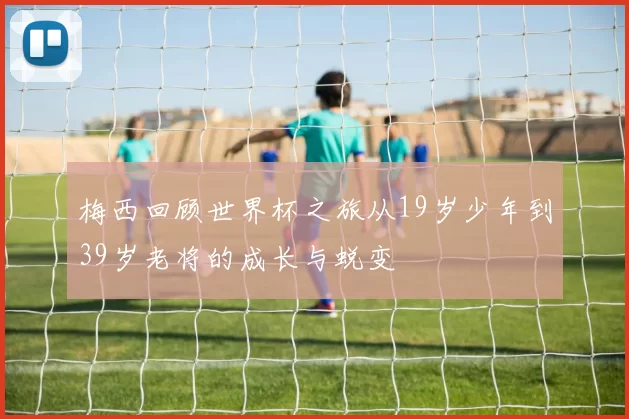 梅西回顾世界杯之旅从19岁少年到39岁老将的成长与蜕变