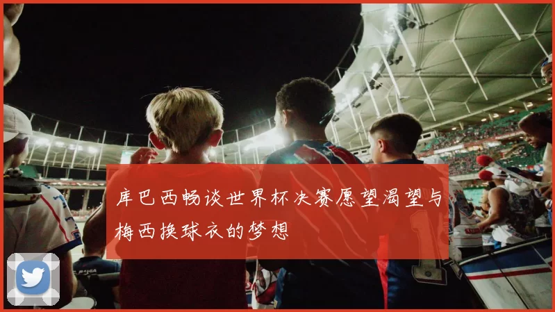库巴西畅谈世界杯决赛愿望渴望与梅西换球衣的梦想