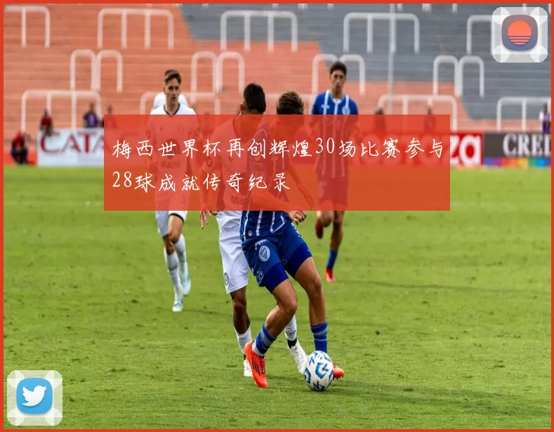 梅西世界杯再创辉煌30场比赛参与28球成就传奇纪录