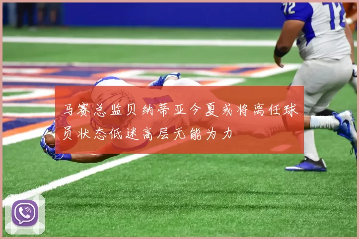 马赛总监贝纳蒂亚今夏或将离任球员状态低迷高层无能为力