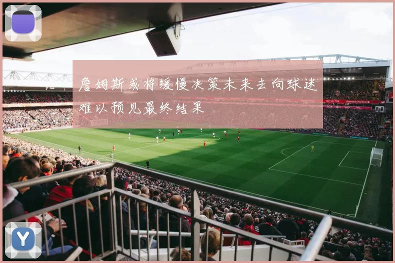 詹姆斯或将缓慢决策未来去向球迷难以预见最终结果