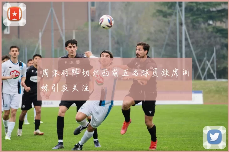 周末对阵切尔西前五名球员缺席训练引发关注