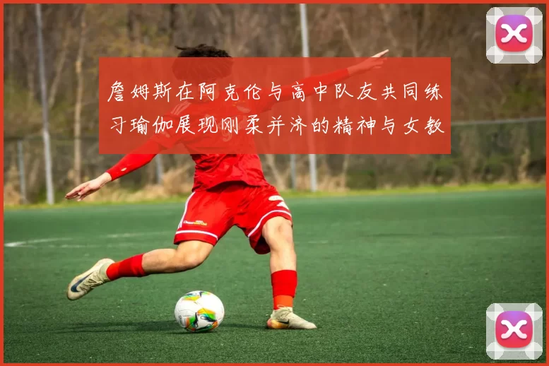 詹姆斯在阿克伦与高中队友共同练习瑜伽展现刚柔并济的精神与女教练合影留念