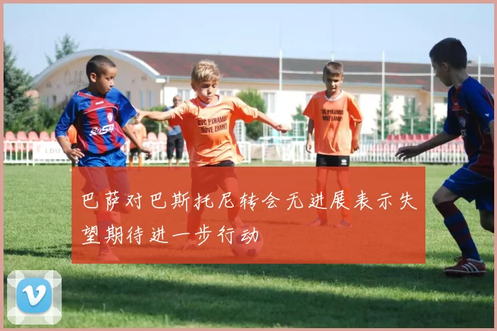 巴萨对巴斯托尼转会无进展表示失望期待进一步行动