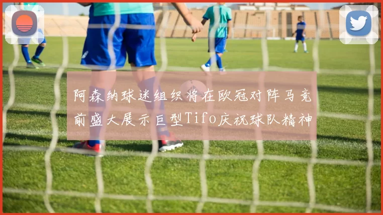 阿森纳球迷组织将在欧冠对阵马竞前盛大展示巨型Tifo庆祝球队精神