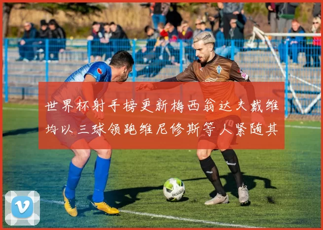 世界杯射手榜更新梅西翁达夫戴维均以三球领跑维尼修斯等人紧随其后