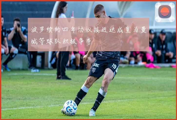 波罗续约四年协议接近达成皇马曼城等球队积极争夺