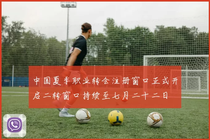 中国夏季职业转会注册窗口正式开启二转窗口持续至七月二十二日