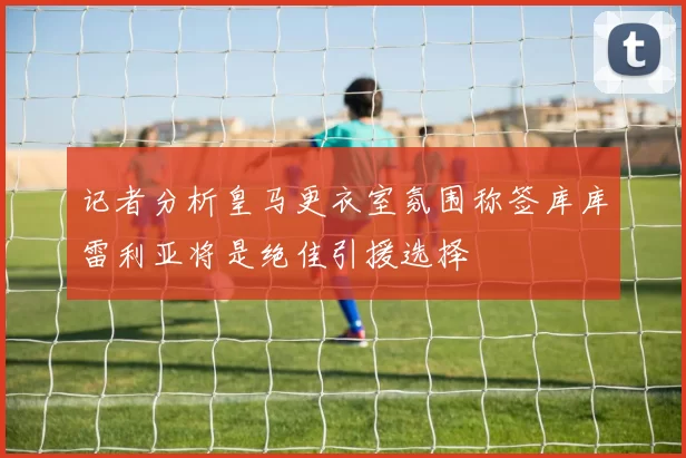 记者分析皇马更衣室氛围称签库库雷利亚将是绝佳引援选择