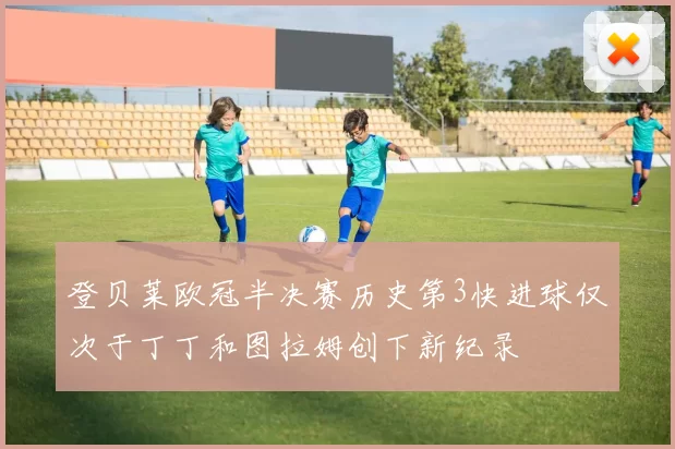 登贝莱欧冠半决赛历史第3快进球仅次于丁丁和图拉姆创下新纪录