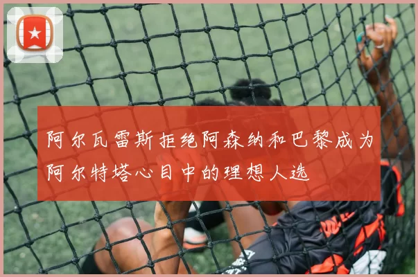 阿尔瓦雷斯拒绝阿森纳和巴黎成为阿尔特塔心目中的理想人选