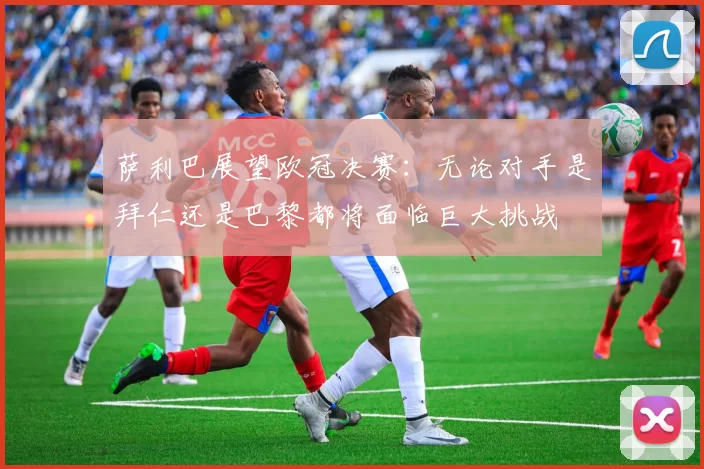 萨利巴展望欧冠决赛：无论对手是拜仁还是巴黎都将面临巨大挑战