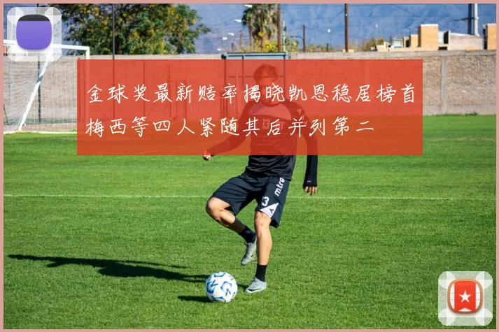 金球奖最新赔率揭晓凯恩稳居榜首梅西等四人紧随其后并列第二