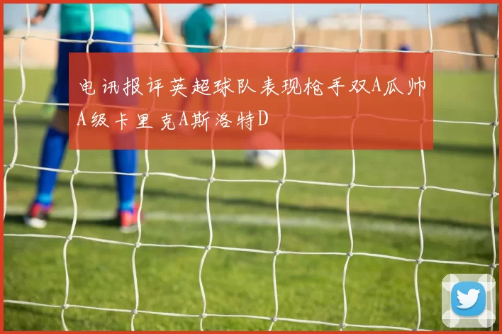 电讯报评英超球队表现枪手双A瓜帅A级卡里克A斯洛特D