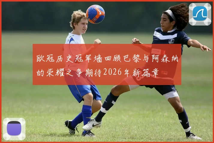 欧冠历史冠军墙回顾巴黎与阿森纳的荣耀之争期待2026年新篇章