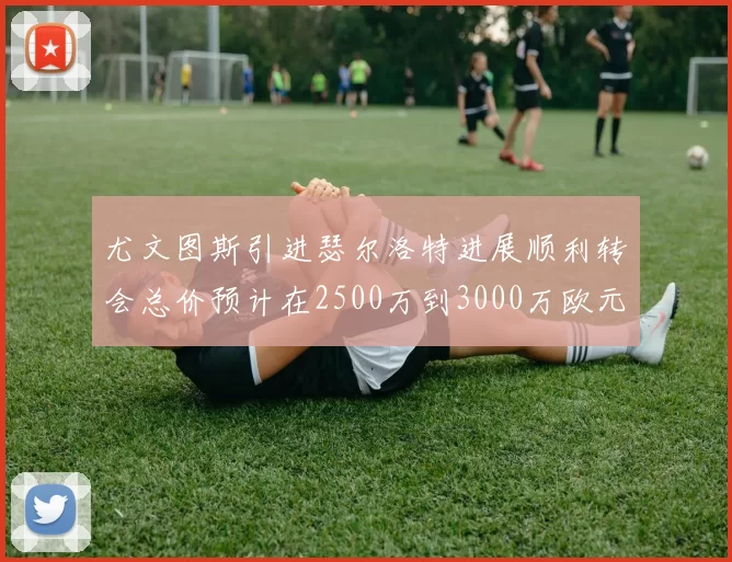 尤文图斯引进瑟尔洛特进展顺利转会总价预计在2500万到3000万欧元之间