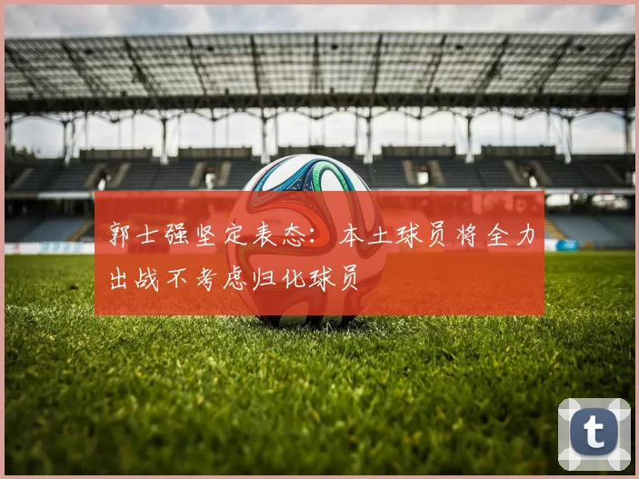 郭士强坚定表态：本土球员将全力出战不考虑归化球员