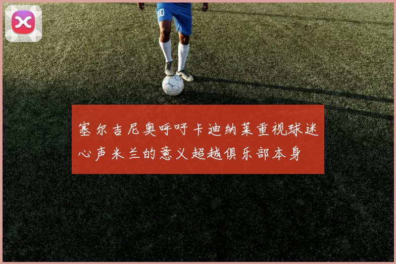 塞尔吉尼奥呼吁卡迪纳莱重视球迷心声米兰的意义超越俱乐部本身