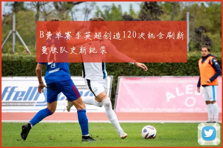 B费单赛季英超创造120次机会刷新曼联队史新纪录