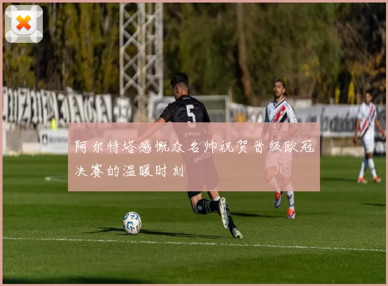 阿尔特塔感慨众名帅祝贺晋级欧冠决赛的温暖时刻