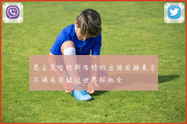 恩古莫哈对斯洛特的出场安排表示不满或将错过世界杯机会