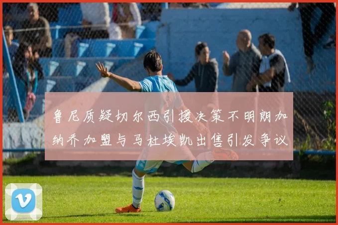 鲁尼质疑切尔西引援决策不明朗加纳乔加盟与马杜埃凯出售引发争议