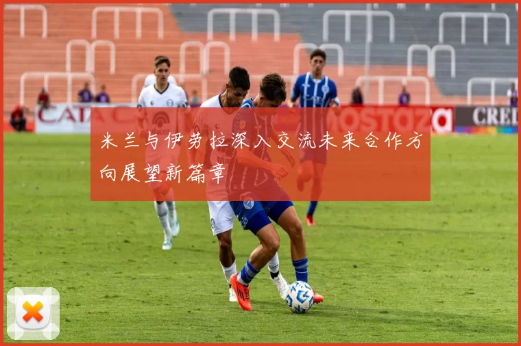 米兰与伊劳拉深入交流未来合作方向展望新篇章